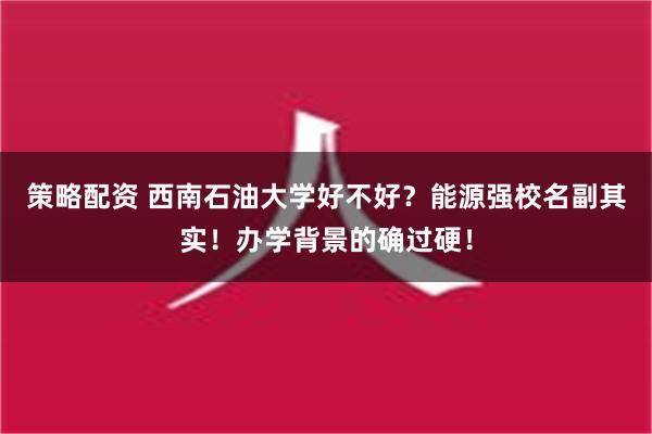 策略配资 西南石油大学好不好？能源强校名副其实！办学背景的确过硬！