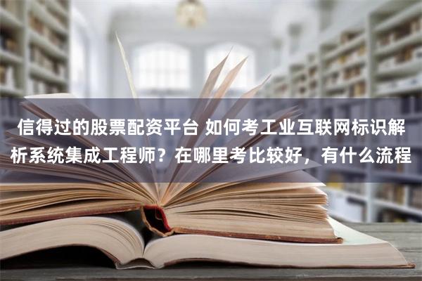 信得过的股票配资平台 如何考工业互联网标识解析系统集成工程师？在哪里考比较好，有什么流程