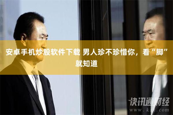 安卓手机炒股软件下载 男人珍不珍惜你，看“脚”就知道