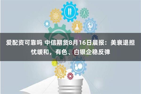 爱配资可靠吗 中信期货8月16日晨报：美衰退担忧缓和，有色、白银企稳反弹