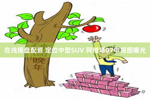 在线操盘配资 定位中型SUV 阿维塔07申报图曝光