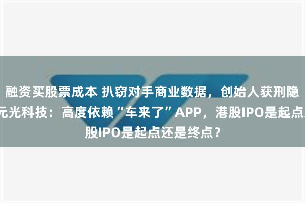 融资买股票成本 扒窃对手商业数据，创始人获刑隐退幕后，元光科技：高度依赖“车来了”APP，港股IPO是起点还是终点？