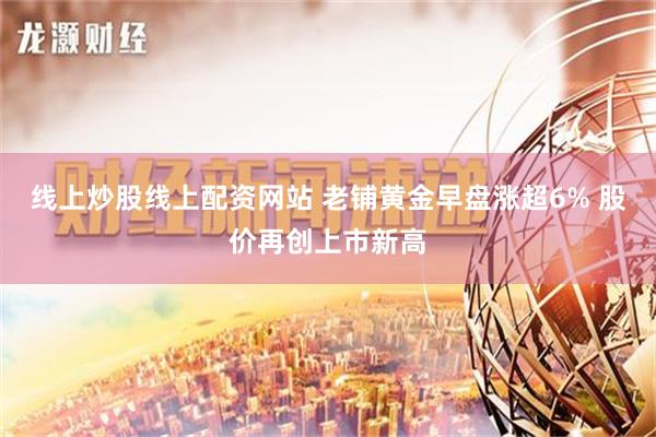 线上炒股线上配资网站 老铺黄金早盘涨超6% 股价再创上市新高