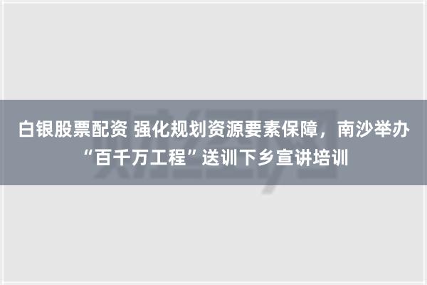 白银股票配资 强化规划资源要素保障，南沙举办“百千万工程”送训下乡宣讲培训