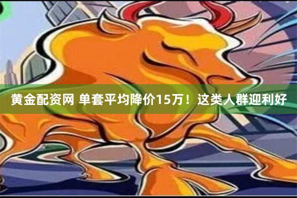 黄金配资网 单套平均降价15万！这类人群迎利好