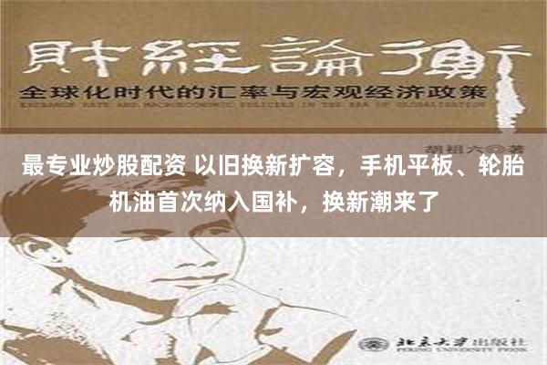 最专业炒股配资 以旧换新扩容，手机平板、轮胎机油首次纳入国补，换新潮来了