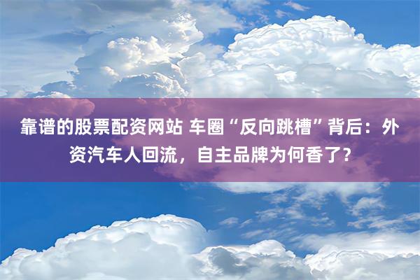 靠谱的股票配资网站 车圈“反向跳槽”背后：外资汽车人回流，自主品牌为何香了？